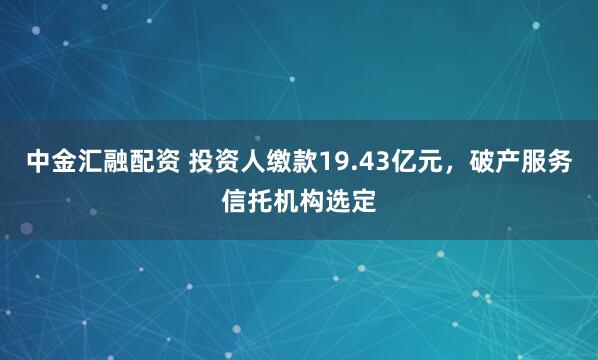 中金汇融配资 投资人缴款19.43亿元，破产服务信托机构选定