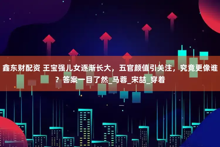 鑫东财配资 王宝强儿女逐渐长大，五官颜值引关注，究竟更像谁？答案一目了然_马蓉_宋喆_穿着