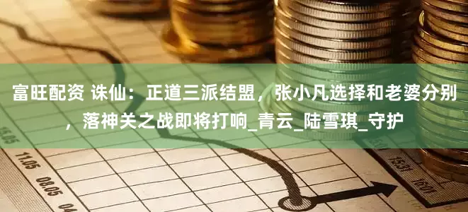 富旺配资 诛仙：正道三派结盟，张小凡选择和老婆分别，落神关之战即将打响_青云_陆雪琪_守护