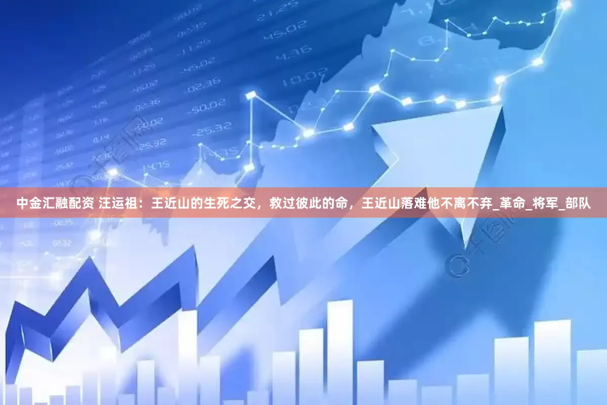 中金汇融配资 汪运祖：王近山的生死之交，救过彼此的命，王近山落难他不离不弃_革命_将军_部队