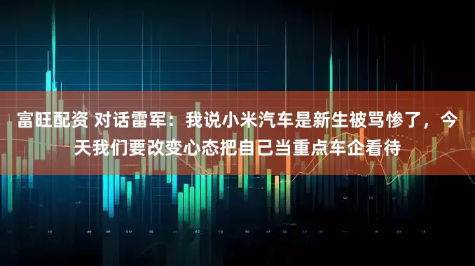 富旺配资 对话雷军：我说小米汽车是新生被骂惨了，今天我们要改变心态把自己当重点车企看待