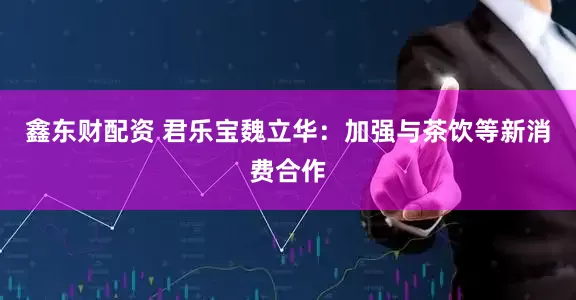 鑫东财配资 君乐宝魏立华：加强与茶饮等新消费合作