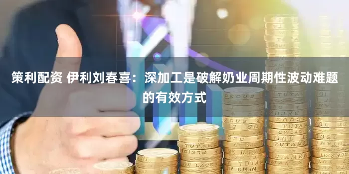 策利配资 伊利刘春喜：深加工是破解奶业周期性波动难题的有效方式
