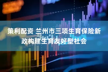 策利配资 兰州市三项生育保险新政构建生育友好型社会