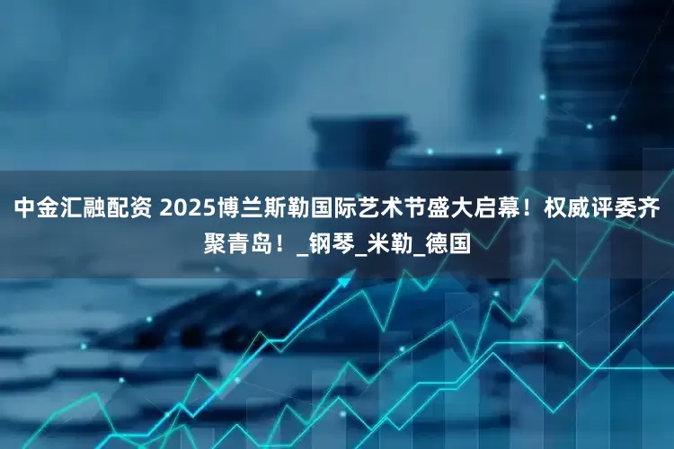 中金汇融配资 2025博兰斯勒国际艺术节盛大启幕！权威评委齐聚青岛！_钢琴_米勒_德国