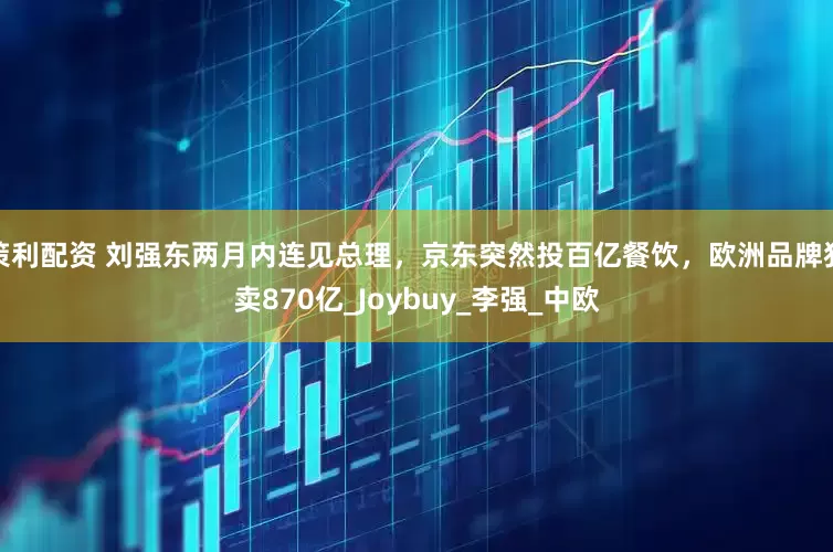 策利配资 刘强东两月内连见总理，京东突然投百亿餐饮，欧洲品牌狂卖870亿_Joybuy_李强_中欧