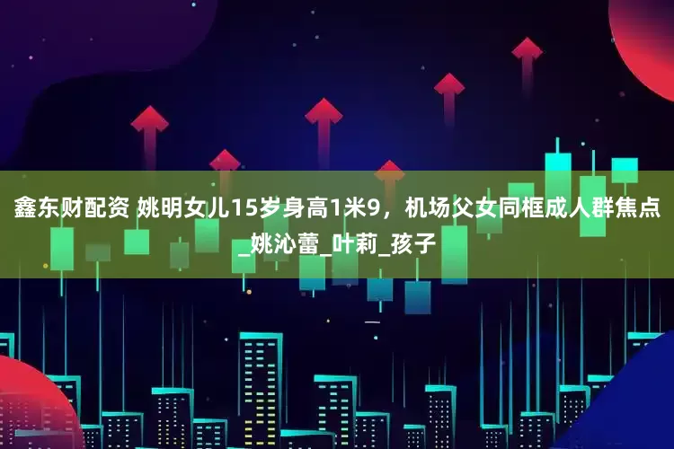 鑫东财配资 姚明女儿15岁身高1米9，机场父女同框成人群焦点_姚沁蕾_叶莉_孩子