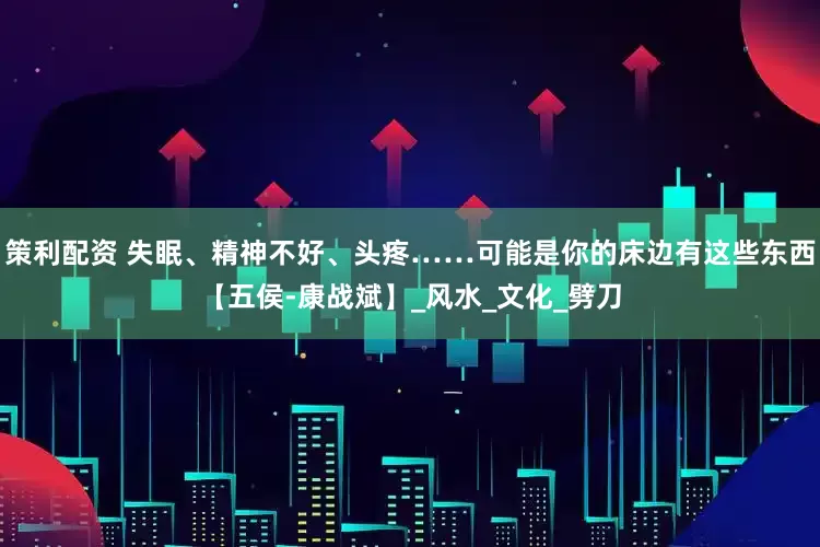 策利配资 失眠、精神不好、头疼……可能是你的床边有这些东西【五侯-康战斌】_风水_文化_劈刀