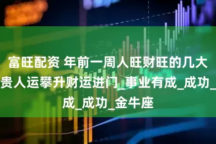 富旺配资 年前一周人旺财旺的几大星座，贵人运攀升财运进门_事业有成_成功_金牛座