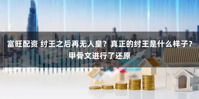 富旺配资 纣王之后再无人皇？真正的纣王是什么样子？甲骨文进行了还原