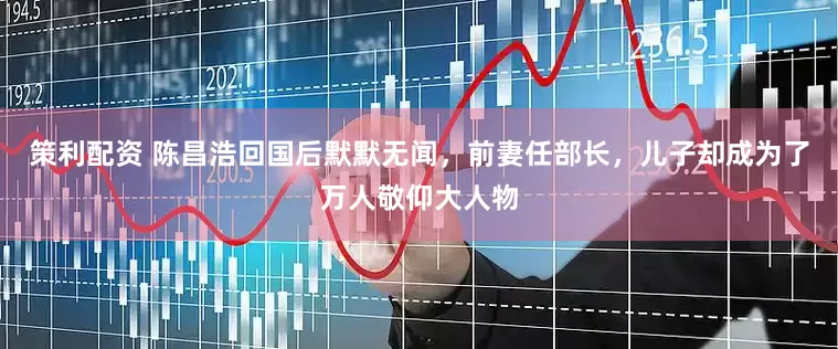策利配资 陈昌浩回国后默默无闻，前妻任部长，儿子却成为了万人敬仰大人物