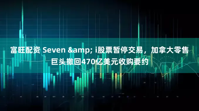 富旺配资 Seven & i股票暂停交易，加拿大零售巨头撤回470亿美元收购要约