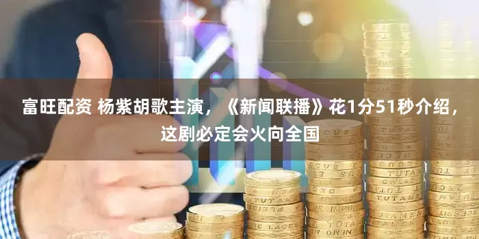 富旺配资 杨紫胡歌主演,《新闻联播》花1分51秒介绍,这剧必定会火向全国